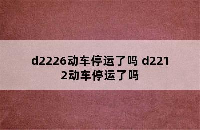 d2226动车停运了吗 d2212动车停运了吗